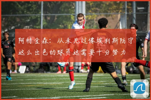 阿特金森：从未见过像埃利斯防守这么出色的球员这需要十分努力