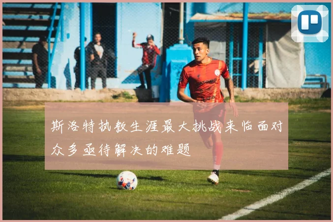 斯洛特执教生涯最大挑战来临面对众多亟待解决的难题