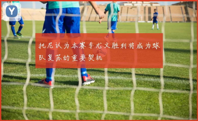托尼认为本赛季尤文胜利将成为球队复苏的重要契机