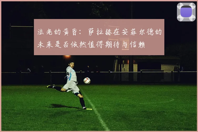法老的黄昏：萨拉赫在安菲尔德的未来是否依然值得期待与信赖