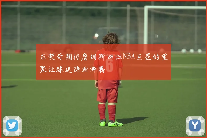 东契奇期待詹姆斯回归NBA巨星的重聚让球迷热血沸腾