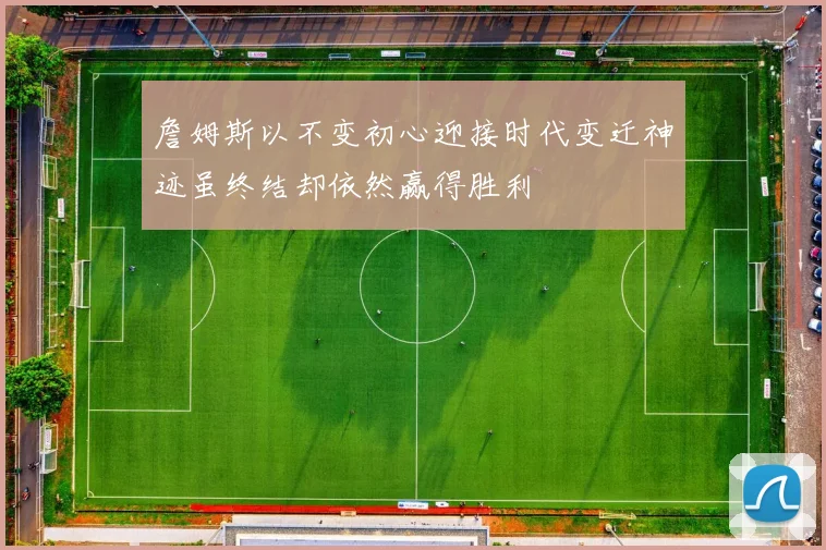 詹姆斯以不变初心迎接时代变迁神迹虽终结却依然赢得胜利