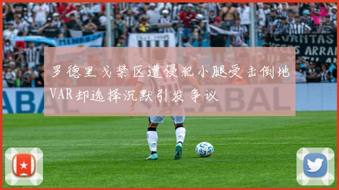 罗德里戈禁区遭侵犯小腿受击倒地VAR却选择沉默引发争议