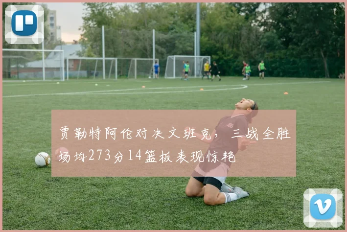 贾勒特阿伦对决文班克，三战全胜场均273分14篮板表现惊艳
