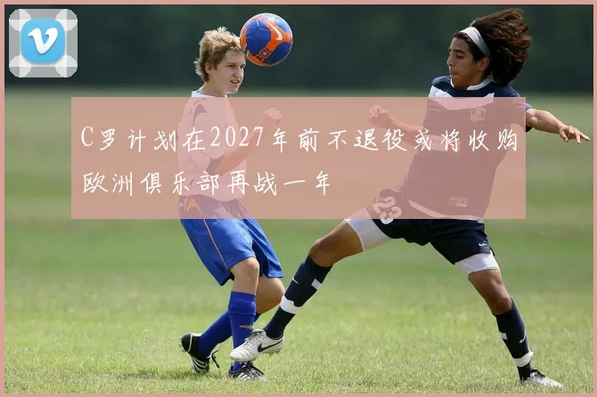 C罗计划在2027年前不退役或将收购欧洲俱乐部再战一年