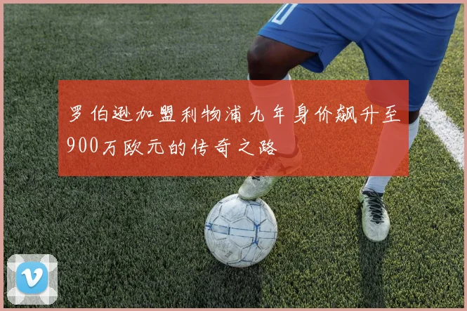 罗伯逊加盟利物浦九年身价飙升至900万欧元的传奇之路